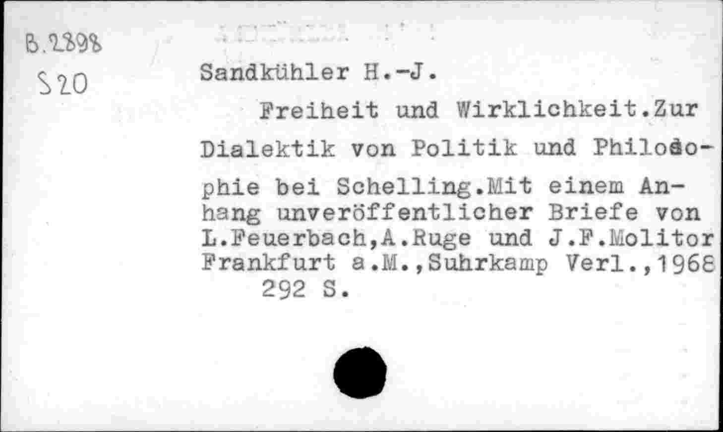 ﻿e>.im sw
Sandkühler H.-J.
Freiheit und Wirklichkeit.Zur Dialektik von Politik und Philosophie bei Schelling.Mit einem Anhang unveröffentlicher Briefe von L.Feuerbach,A.Rüge und J.F.Molitor Frankfurt a.M.,Suhrkamp Verl.,196S 292 S.